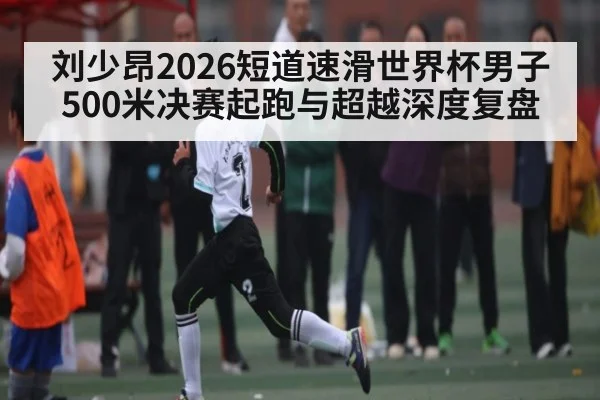 刘少昂2026短道速滑世界杯男子500米决赛起跑与超越深度复盘