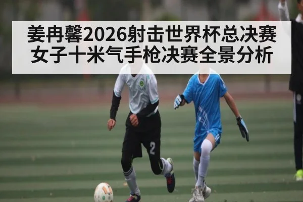 姜冉馨2026射击世界杯总决赛女子十米气手枪决赛全景分析