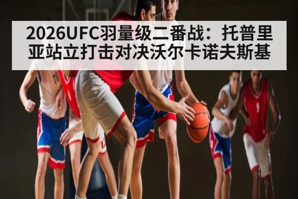 2026UFC羽量级二番战：托普里亚站立打击对决沃尔卡诺夫斯基